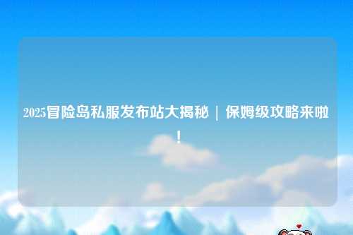 2025冒险岛私服发布站大揭秘 | 保姆级攻略来啦!