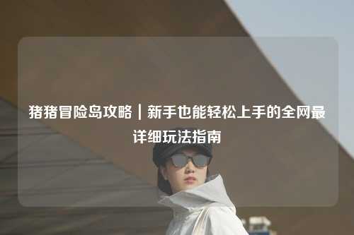 猪猪冒险岛攻略|新手也能轻松上手的全网最详细玩法指南✨
