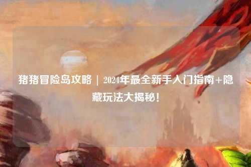 猪猪冒险岛攻略 | 2024年最全新手入门指南+隐藏玩法大揭秘！