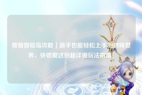 猪猪冒险岛攻略|新手也能轻松上手的趣味世界,快收藏这份超详细玩法指南!