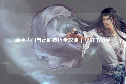 新手入门与高阶技巧全攻略 | 小红书分享