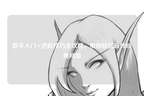 新手入门+进阶技巧全攻略,带你轻松玩转经典网游