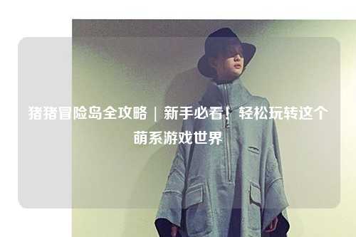 猪猪冒险岛全攻略 | 新手必看!轻松玩转这个萌系游戏世界