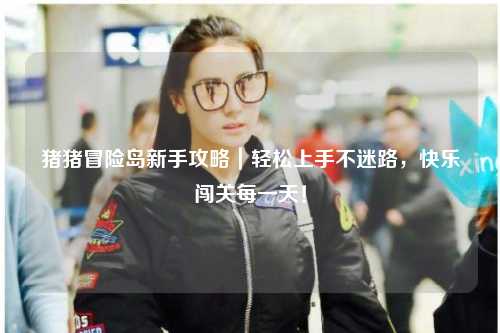 猪猪冒险岛新手攻略｜轻松上手不迷路，快乐闯关每一天！