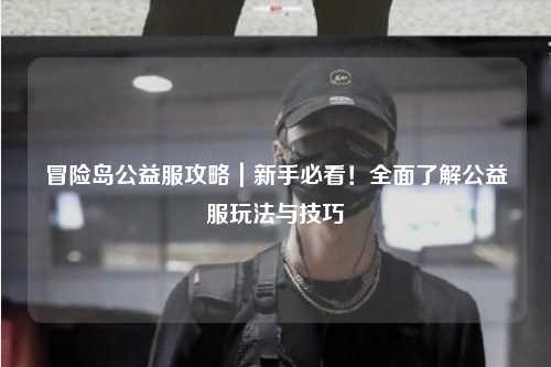 冒险岛公益服攻略|新手必看!全面了解公益服玩法与技巧