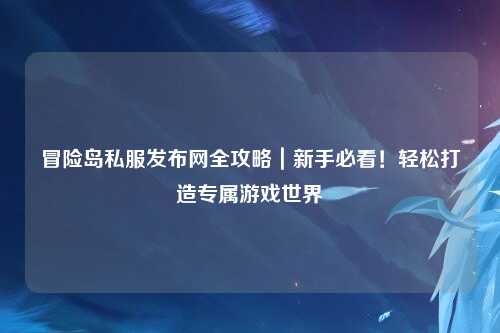 冒险岛私服发布网全攻略|新手必看!轻松打造专属游戏世界