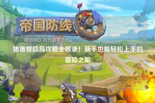 猪猪冒险岛攻略全收录!新手也能轻松上手的冒险之旅✨