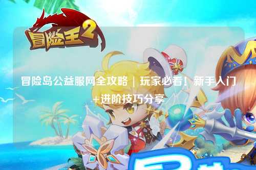 冒险岛公益服网全攻略 | 玩家必看！新手入门+进阶技巧分享