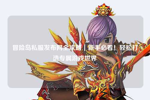冒险岛私服发布网全攻略|新手必看!轻松打造专属游戏世界