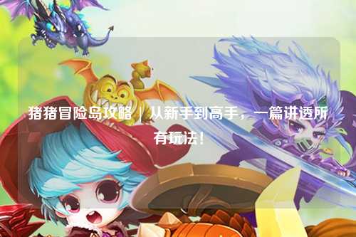 猪猪冒险岛攻略 | 从新手到高手,一篇讲透所有玩法!