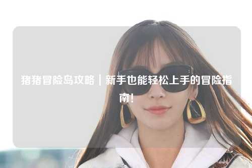 猪猪冒险岛攻略｜新手也能轻松上手的冒险指南！