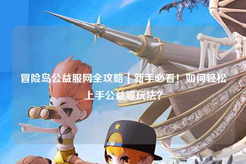 冒险岛公益服网全攻略|新手必看!如何轻松上手公益服玩法?