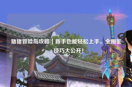 猪猪冒险岛攻略|新手也能轻松上手,全图鉴+技巧大公开!