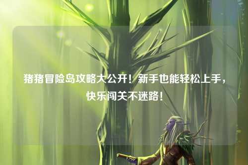 猪猪冒险岛攻略大公开!新手也能轻松上手,快乐闯关不迷路!